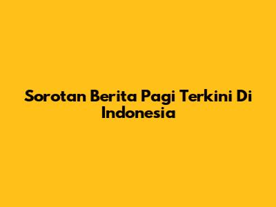 Sorotan Berita Pagi Terkini Di Indonesia
