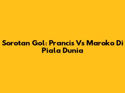 Sorotan Gol: Prancis Vs Maroko Di Piala Dunia