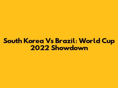 South Korea Vs Brazil: World Cup 2022 Showdown