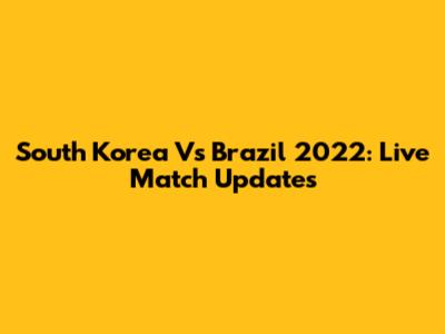 South Korea Vs Brazil 2022: Live Match Updates