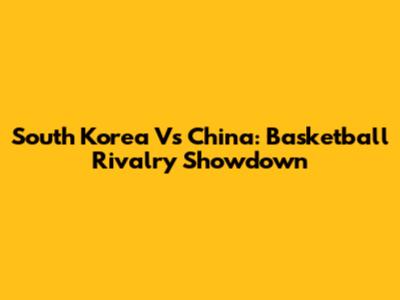 South Korea Vs China: Basketball Rivalry Showdown