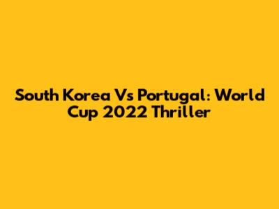 South Korea Vs Portugal: World Cup 2022 Thriller