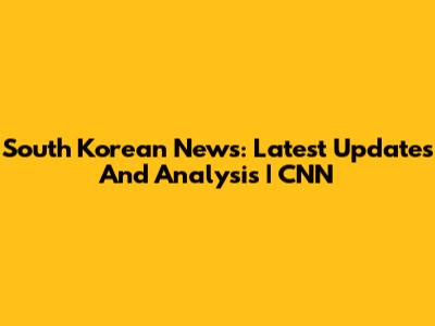 South Korean News: Latest Updates And Analysis | CNN