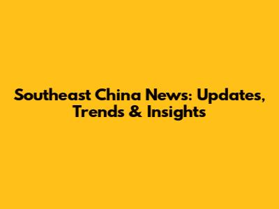 Southeast China News: Updates, Trends & Insights