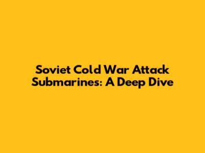 Soviet Cold War Attack Submarines: A Deep Dive