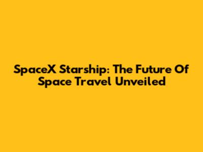 SpaceX Starship: The Future Of Space Travel Unveiled