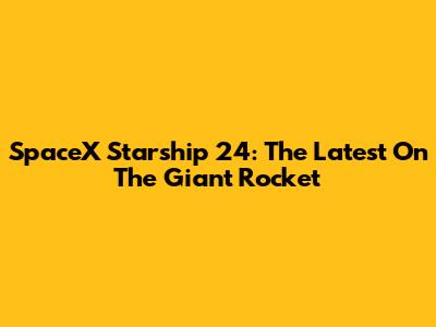 SpaceX Starship 24: The Latest On The Giant Rocket