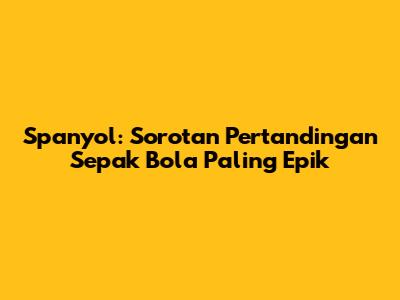 Spanyol: Sorotan Pertandingan Sepak Bola Paling Epik