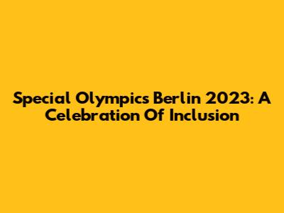 Special Olympics Berlin 2023: A Celebration Of Inclusion