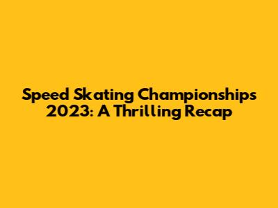 Speed Skating Championships 2023: A Thrilling Recap