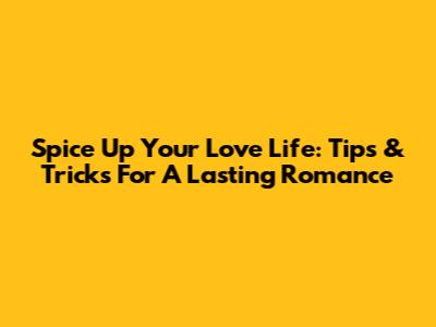 Spice Up Your Love Life: Tips & Tricks For A Lasting Romance