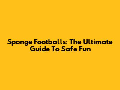 Sponge Footballs: The Ultimate Guide To Safe Fun