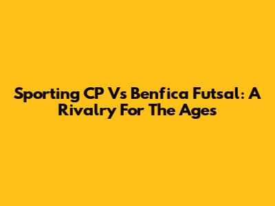 Sporting CP Vs Benfica Futsal: A Rivalry For The Ages