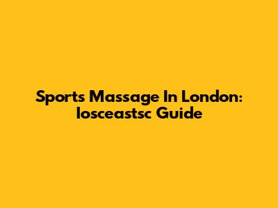 Sports Massage In London: Iosceastsc Guide