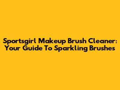Sportsgirl Makeup Brush Cleaner: Your Guide To Sparkling Brushes