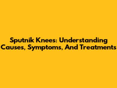 Sputnik Knees: Understanding Causes, Symptoms, And Treatments