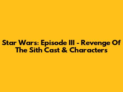 Star Wars: Episode III - Revenge Of The Sith Cast & Characters
