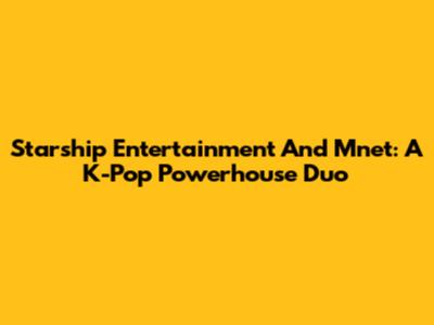 Starship Entertainment And Mnet: A K-Pop Powerhouse Duo