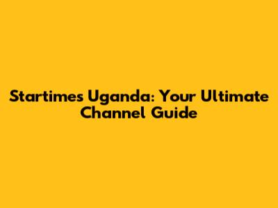 Startimes Uganda: Your Ultimate Channel Guide
