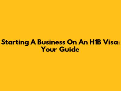 Starting A Business On An H1B Visa: Your Guide