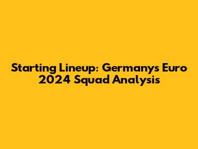 Starting Lineup: Germany's Euro 2024 Squad Analysis
