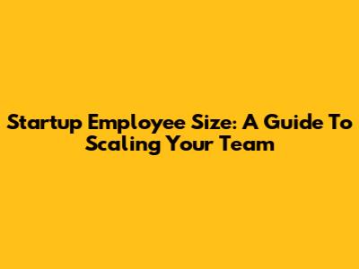 Startup Employee Size: A Guide To Scaling Your Team