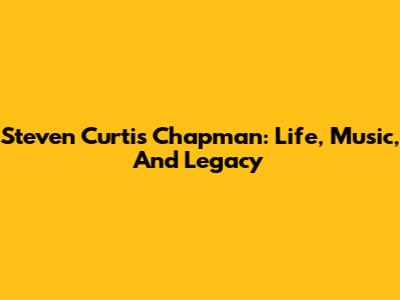 Steven Curtis Chapman: Life, Music, And Legacy