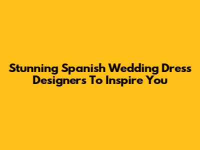 Stunning Spanish Wedding Dress Designers To Inspire You
