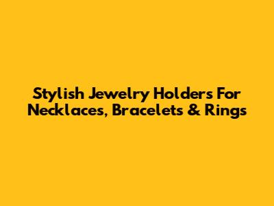 Stylish Jewelry Holders For Necklaces, Bracelets & Rings