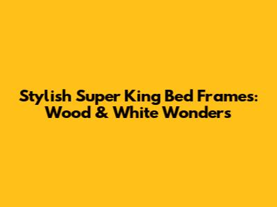 Stylish Super King Bed Frames: Wood & White Wonders