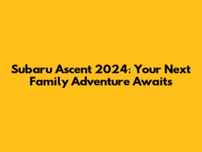 Subaru Ascent 2024: Your Next Family Adventure Awaits