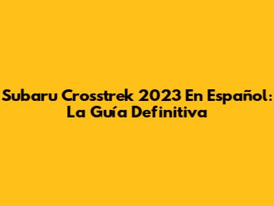 Subaru Crosstrek 2023 En Español: La Guía Definitiva