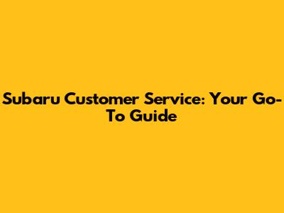 Subaru Customer Service: Your Go-To Guide