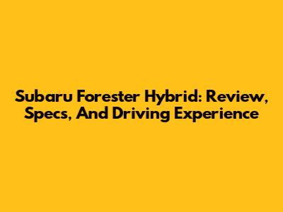 Subaru Forester Hybrid: Review, Specs, And Driving Experience