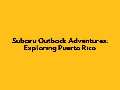 Subaru Outback Adventures: Exploring Puerto Rico