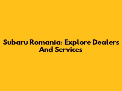 Subaru Romania: Explore Dealers And Services