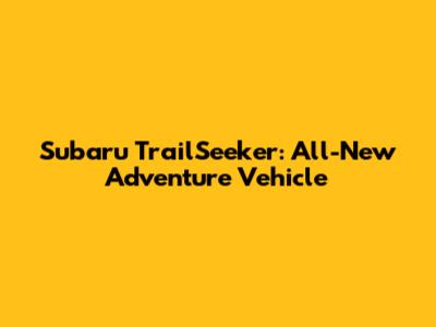 Subaru TrailSeeker: All-New Adventure Vehicle