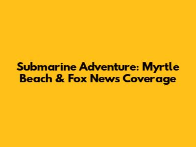 Submarine Adventure: Myrtle Beach & Fox News Coverage