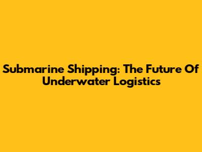 Submarine Shipping: The Future Of Underwater Logistics