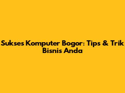 Sukses Komputer Bogor: Tips & Trik Bisnis Anda