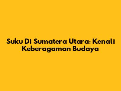 Suku Di Sumatera Utara: Kenali Keberagaman Budaya