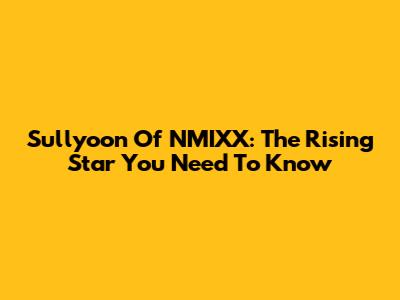 Sullyoon Of NMIXX: The Rising Star You Need To Know