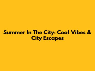Summer In The City: Cool Vibes & City Escapes