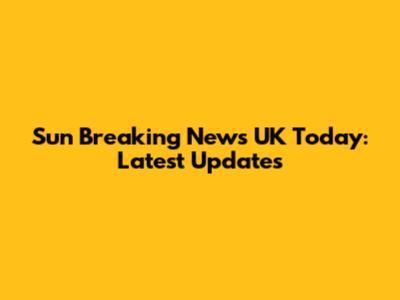 Sun Breaking News UK Today: Latest Updates