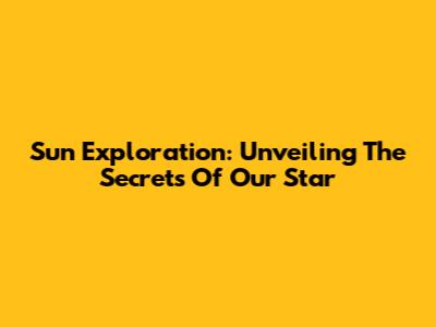 Sun Exploration: Unveiling The Secrets Of Our Star