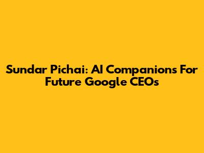Sundar Pichai: AI Companions For Future Google CEOs