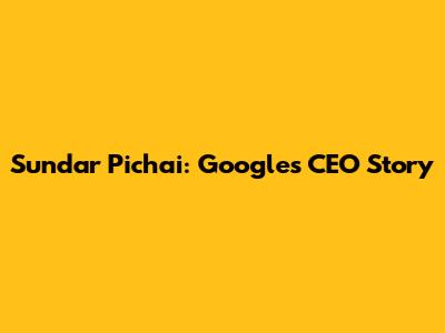 Sundar Pichai: Google's CEO Story