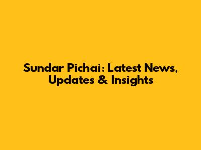 Sundar Pichai: Latest News, Updates & Insights