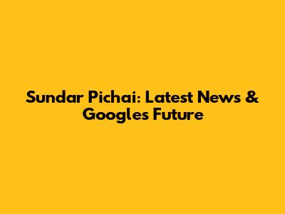 Sundar Pichai: Latest News & Google's Future