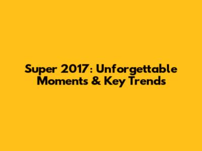 Super 2017: Unforgettable Moments & Key Trends